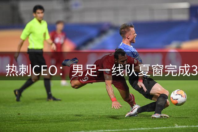 热刺CEO：男足一线队夏窗完成30多笔交易，工作人员付出巨大努力